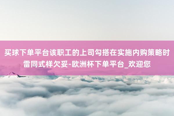 买球下单平台该职工的上司勾搭在实施内购策略时雷同式样欠妥-欧洲杯下单平台_欢迎您