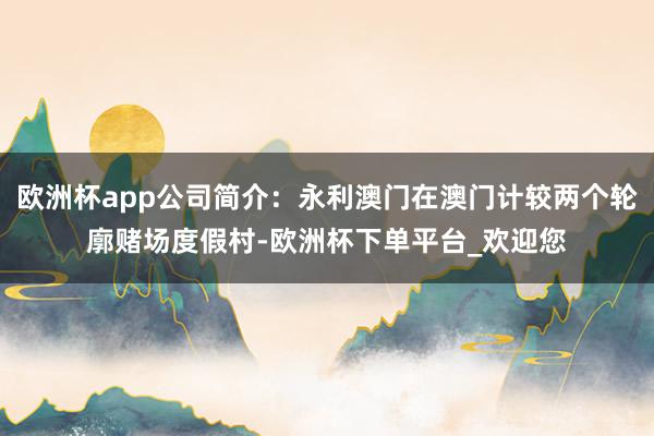 欧洲杯app公司简介：永利澳门在澳门计较两个轮廓赌场度假村-欧洲杯下单平台_欢迎您