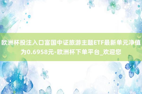 欧洲杯投注入口富国中证旅游主题ETF最新单元净值为0.6958元-欧洲杯下单平台_欢迎您