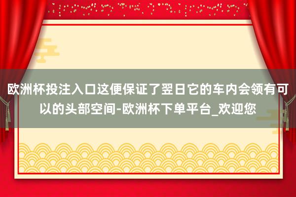 欧洲杯投注入口这便保证了翌日它的车内会领有可以的头部空间-欧洲杯下单平台_欢迎您