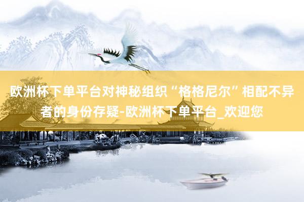 欧洲杯下单平台对神秘组织“格格尼尔”相配不异者的身份存疑-欧洲杯下单平台_欢迎您