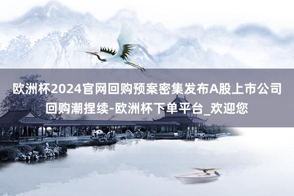 欧洲杯2024官网回购预案密集发布A股上市公司回购潮捏续-欧洲杯下单平台_欢迎您