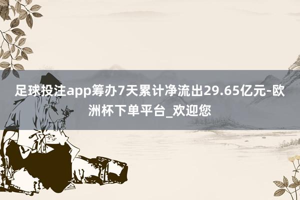 足球投注app筹办7天累计净流出29.65亿元-欧洲杯下单平台_欢迎您