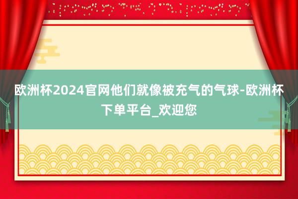 欧洲杯2024官网他们就像被充气的气球-欧洲杯下单平台_欢迎您