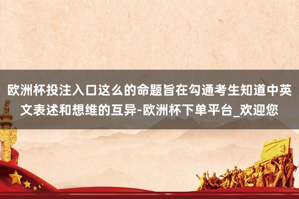 欧洲杯投注入口这么的命题旨在勾通考生知道中英文表述和想维的互异-欧洲杯下单平台_欢迎您