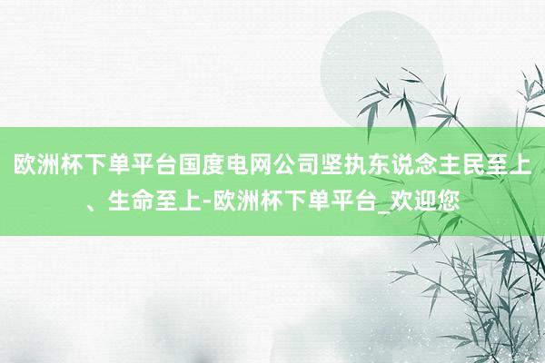 欧洲杯下单平台国度电网公司坚执东说念主民至上、生命至上-欧洲杯下单平台_欢迎您