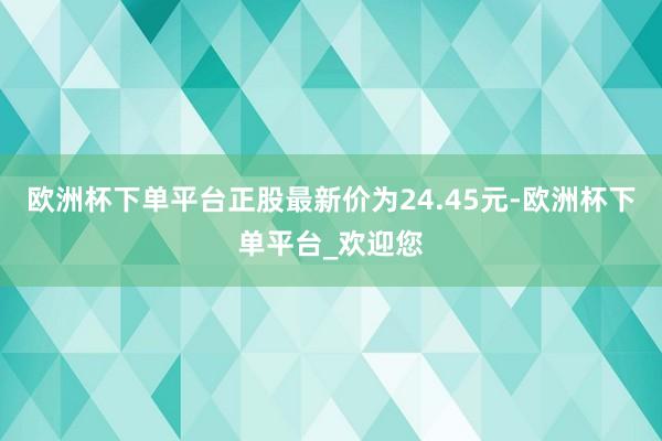 欧洲杯下单平台正股最新价为24.45元-欧洲杯下单平台_欢迎您