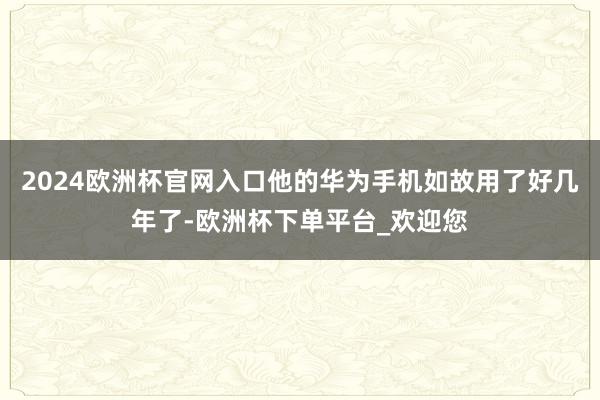 2024欧洲杯官网入口他的华为手机如故用了好几年了-欧洲杯下单平台_欢迎您