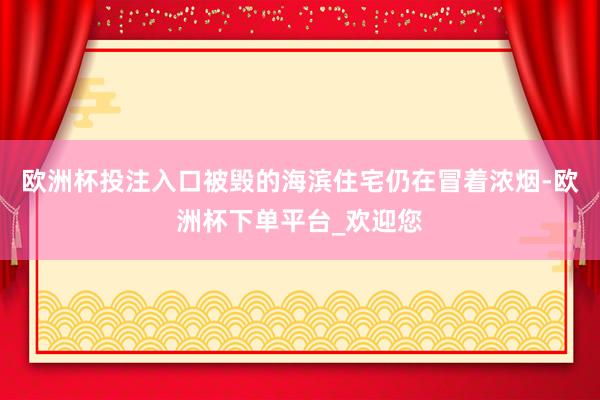欧洲杯投注入口被毁的海滨住宅仍在冒着浓烟-欧洲杯下单平台_欢迎您