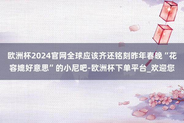 欧洲杯2024官网全球应该齐还铭刻昨年春晚“花容媲好意思”的小尼吧-欧洲杯下单平台_欢迎您