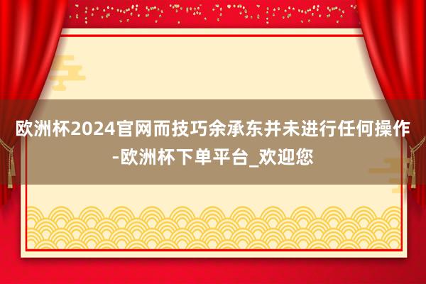 欧洲杯2024官网而技巧余承东并未进行任何操作-欧洲杯下单平台_欢迎您