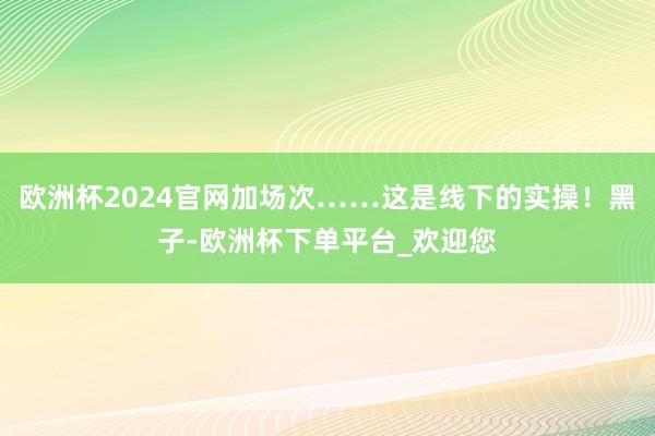 欧洲杯2024官网加场次……这是线下的实操！黑子-欧洲杯下单平台_欢迎您