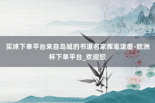买球下单平台来自岛城的书道名家挥毫泼墨-欧洲杯下单平台_欢迎您