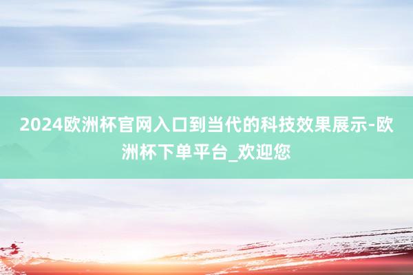 2024欧洲杯官网入口到当代的科技效果展示-欧洲杯下单平台_欢迎您
