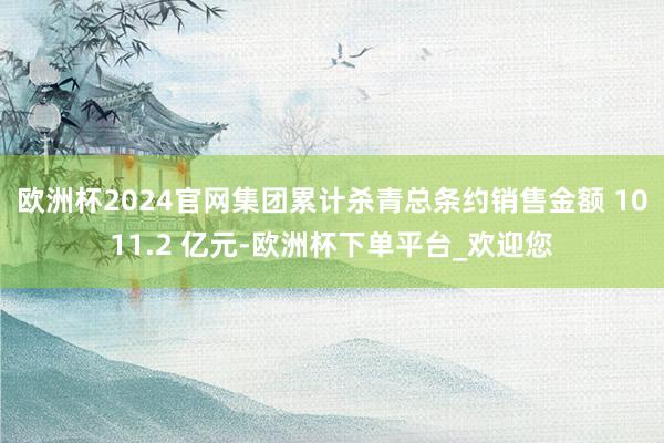 欧洲杯2024官网集团累计杀青总条约销售金额 1011.2 亿元-欧洲杯下单平台_欢迎您