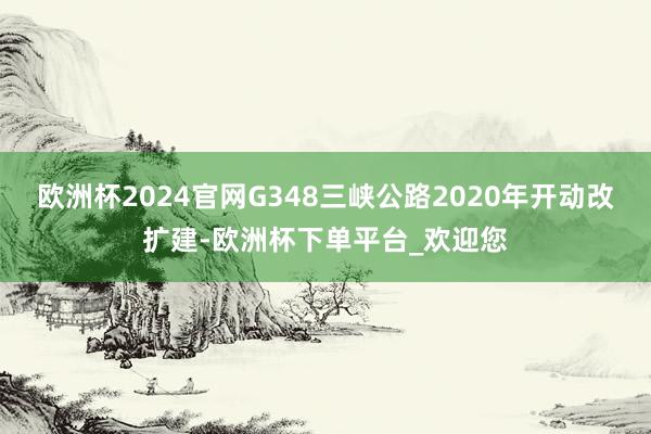 欧洲杯2024官网G348三峡公路2020年开动改扩建-欧洲杯下单平台_欢迎您
