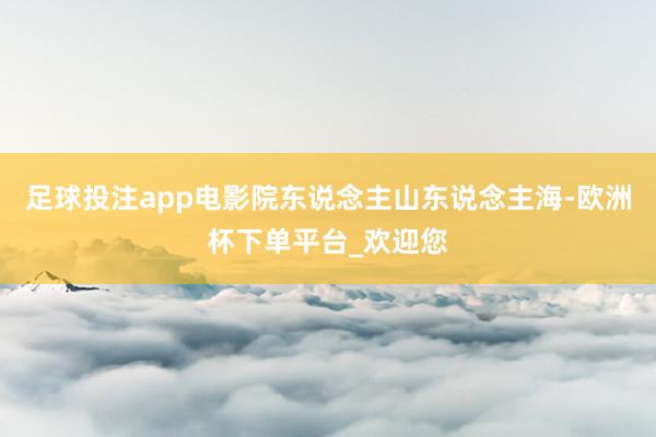 足球投注app电影院东说念主山东说念主海-欧洲杯下单平台_欢迎您