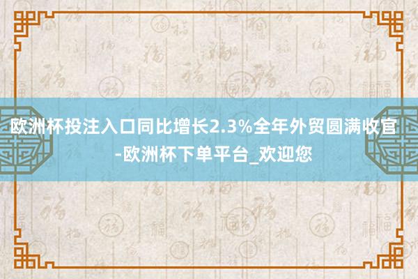 欧洲杯投注入口同比增长2.3%全年外贸圆满收官    -欧洲杯下单平台_欢迎您