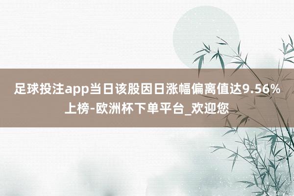足球投注app当日该股因日涨幅偏离值达9.56%上榜-欧洲杯下单平台_欢迎您
