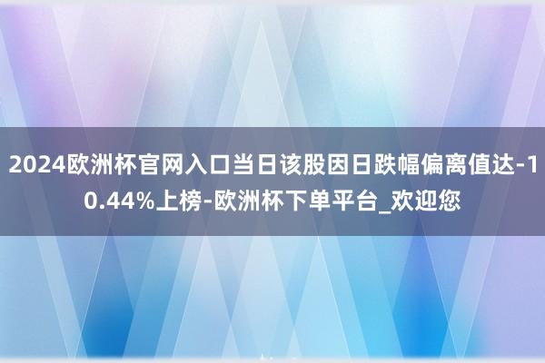 2024欧洲杯官网入口当日该股因日跌幅偏离值达-10.44%上榜-欧洲杯下单平台_欢迎您