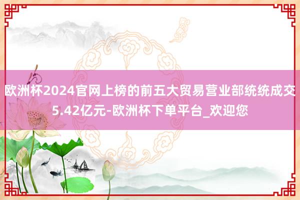 欧洲杯2024官网上榜的前五大贸易营业部统统成交5.42亿元-欧洲杯下单平台_欢迎您