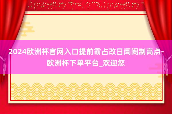 2024欧洲杯官网入口提前霸占改日阛阓制高点-欧洲杯下单平台_欢迎您