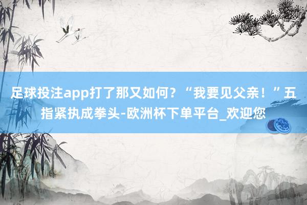 足球投注app打了那又如何？“我要见父亲！”五指紧执成拳头-欧洲杯下单平台_欢迎您