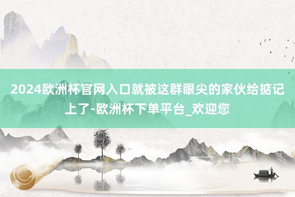 2024欧洲杯官网入口就被这群眼尖的家伙给掂记上了-欧洲杯下单平台_欢迎您