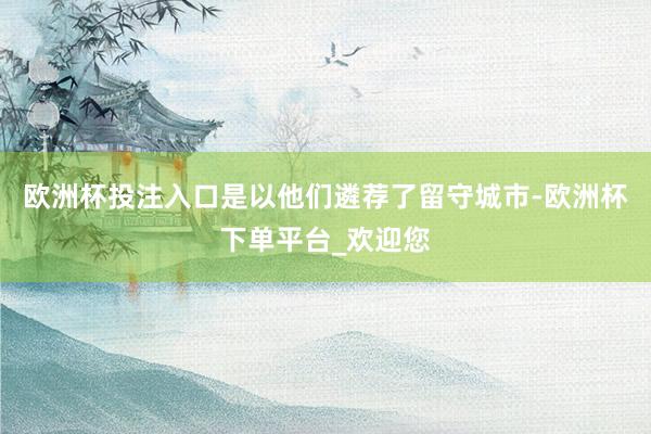 欧洲杯投注入口是以他们遴荐了留守城市-欧洲杯下单平台_欢迎您
