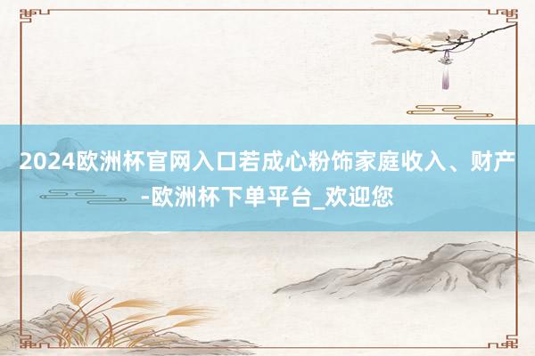 2024欧洲杯官网入口若成心粉饰家庭收入、财产-欧洲杯下单平台_欢迎您