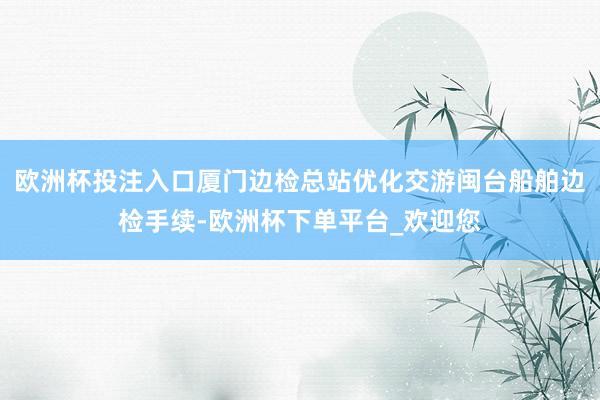 欧洲杯投注入口厦门边检总站优化交游闽台船舶边检手续-欧洲杯下单平台_欢迎您