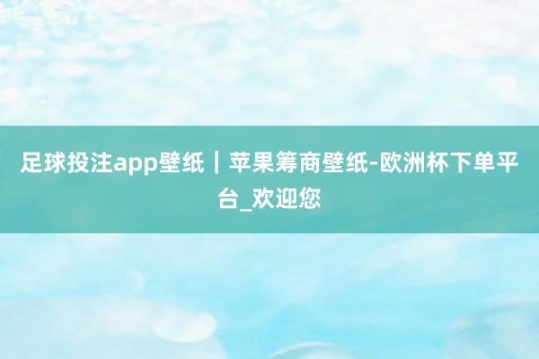 足球投注app壁纸｜苹果筹商壁纸-欧洲杯下单平台_欢迎您