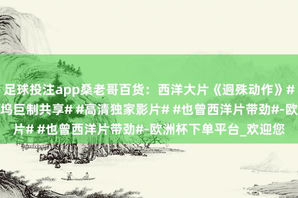 足球投注app桑老哥百货：西洋大片《迥殊动作》#西洋系列剧照# #好莱坞巨制共享# #高清独家影片# #也曾西洋片带劲#-欧洲杯下单平台_欢迎您