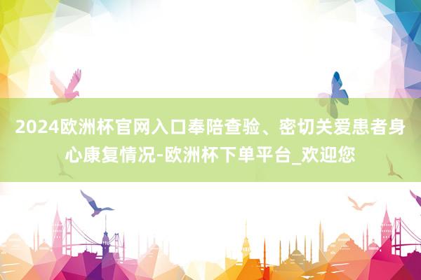 2024欧洲杯官网入口奉陪查验、密切关爱患者身心康复情况-欧洲杯下单平台_欢迎您