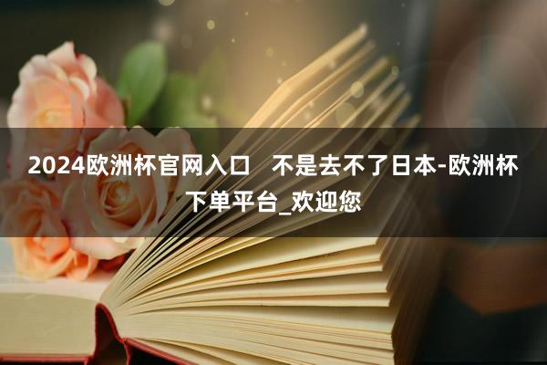 2024欧洲杯官网入口   不是去不了日本-欧洲杯下单平台_欢迎您