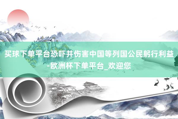 买球下单平台恐吓并伤害中国等列国公民躬行利益-欧洲杯下单平台_欢迎您