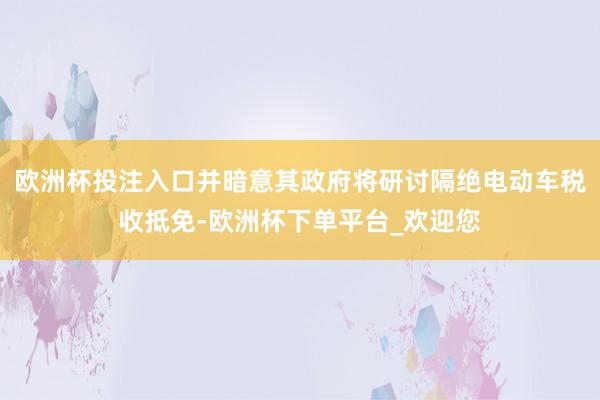 欧洲杯投注入口并暗意其政府将研讨隔绝电动车税收抵免-欧洲杯下单平台_欢迎您