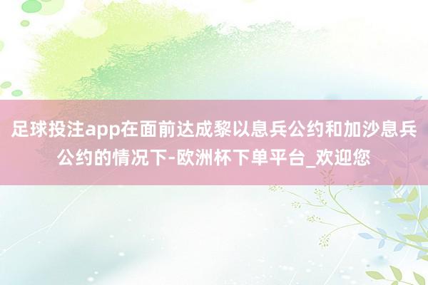 足球投注app在面前达成黎以息兵公约和加沙息兵公约的情况下-欧洲杯下单平台_欢迎您
