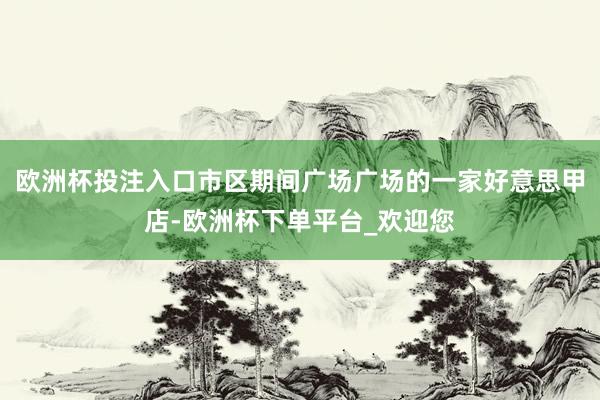 欧洲杯投注入口市区期间广场广场的一家好意思甲店-欧洲杯下单平台_欢迎您