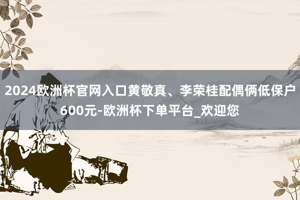 2024欧洲杯官网入口黄敬真、李荣桂配偶俩低保户600元-欧洲杯下单平台_欢迎您