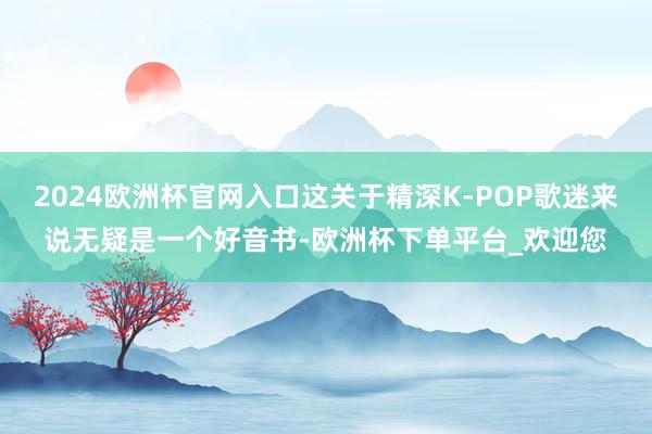 2024欧洲杯官网入口这关于精深K-POP歌迷来说无疑是一个好音书-欧洲杯下单平台_欢迎您