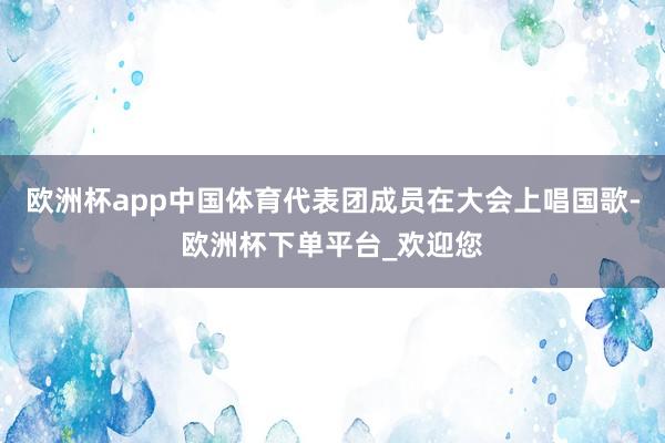 欧洲杯app中国体育代表团成员在大会上唱国歌-欧洲杯下单平台_欢迎您