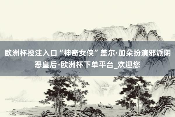 欧洲杯投注入口“神奇女侠”盖尔·加朵扮演邪派阴恶皇后-欧洲杯下单平台_欢迎您