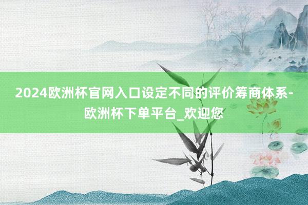 2024欧洲杯官网入口设定不同的评价筹商体系-欧洲杯下单平台_欢迎您