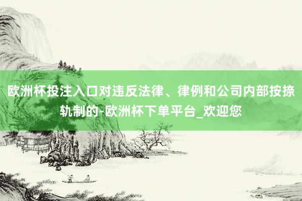 欧洲杯投注入口对违反法律、律例和公司内部按捺轨制的-欧洲杯下单平台_欢迎您
