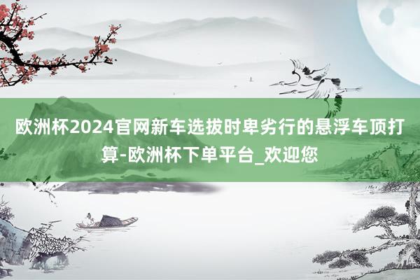 欧洲杯2024官网新车选拔时卑劣行的悬浮车顶打算-欧洲杯下单平台_欢迎您