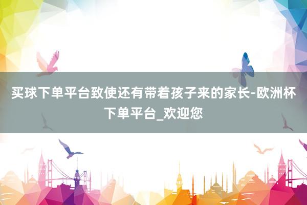 买球下单平台致使还有带着孩子来的家长-欧洲杯下单平台_欢迎您