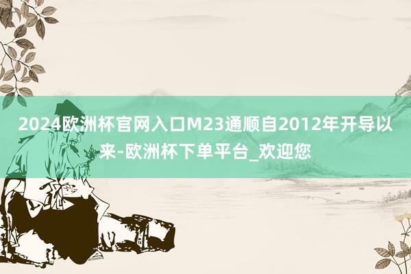 2024欧洲杯官网入口M23通顺自2012年开导以来-欧洲杯下单平台_欢迎您