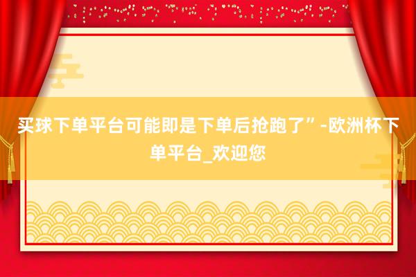 买球下单平台可能即是下单后抢跑了”-欧洲杯下单平台_欢迎您