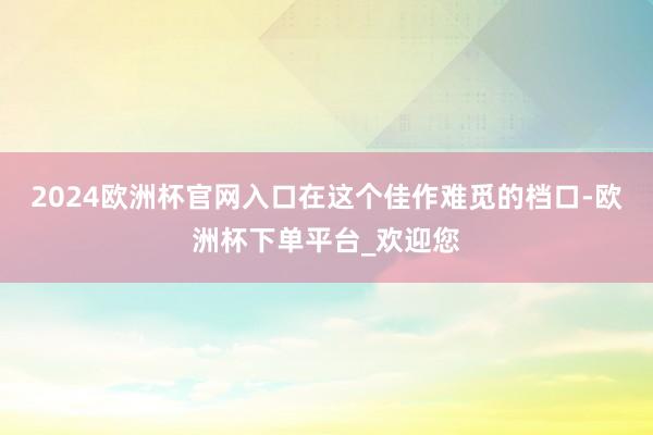 2024欧洲杯官网入口在这个佳作难觅的档口-欧洲杯下单平台_欢迎您
